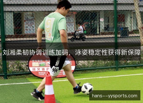 刘湘柔韧协调训练加码，泳姿稳定性获得新保障